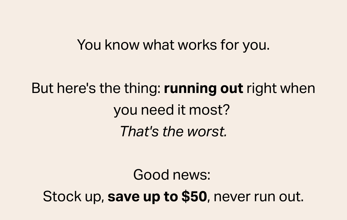 You know what works for you. But here's the thing: running out right when you need it most? That's the worst. Good news: Stock up, save up to $50, never run out.