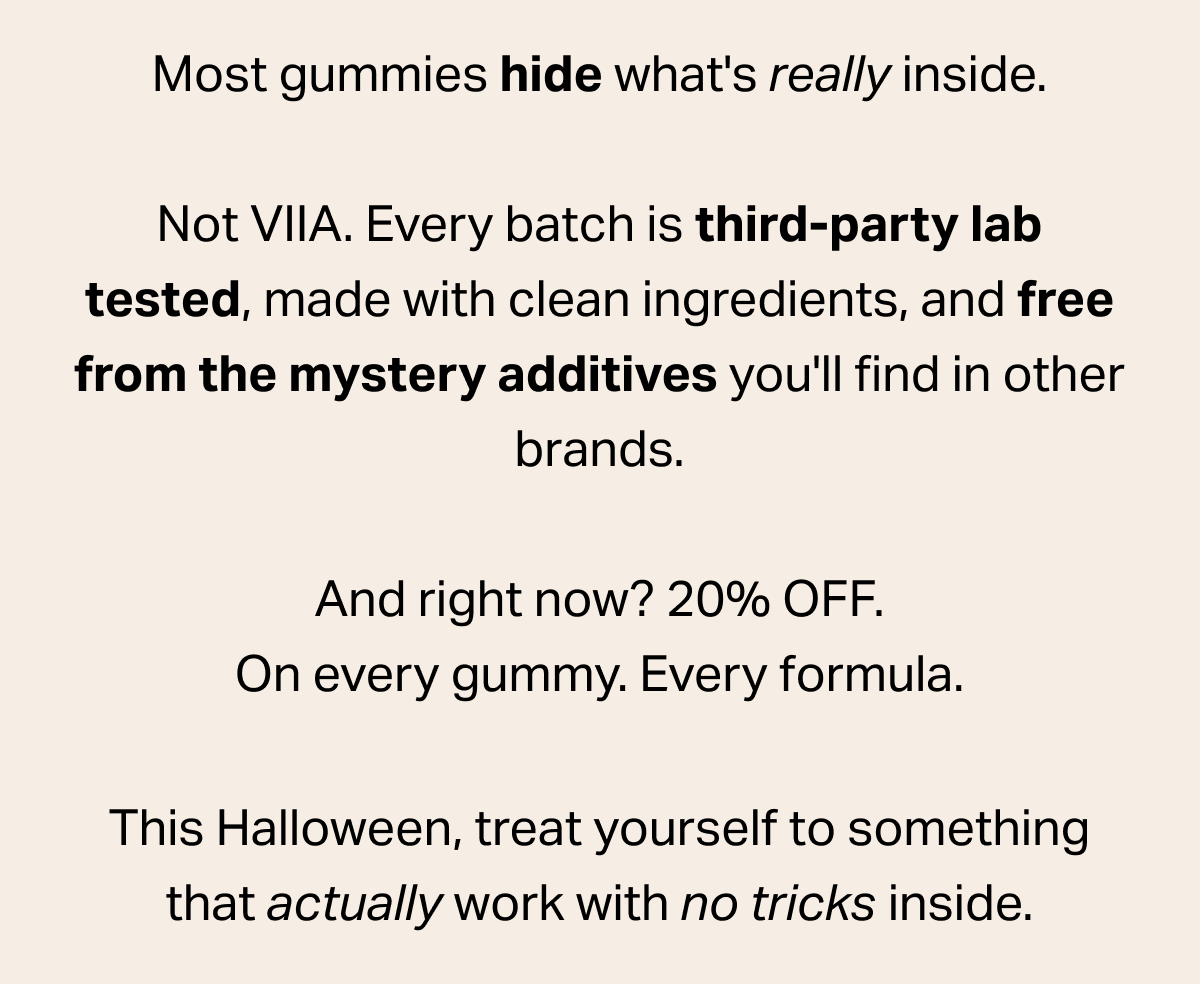 Most gummies hide what's really inside. Not VIIA. Every batch is third-party lab tested, made with clean ingredients, and free from the mystery additives you'll find in other brands. And right now? 20% OFF. On every gummy. Every formula. This Halloween, treat yourself to something that actually work with no tricks inside.