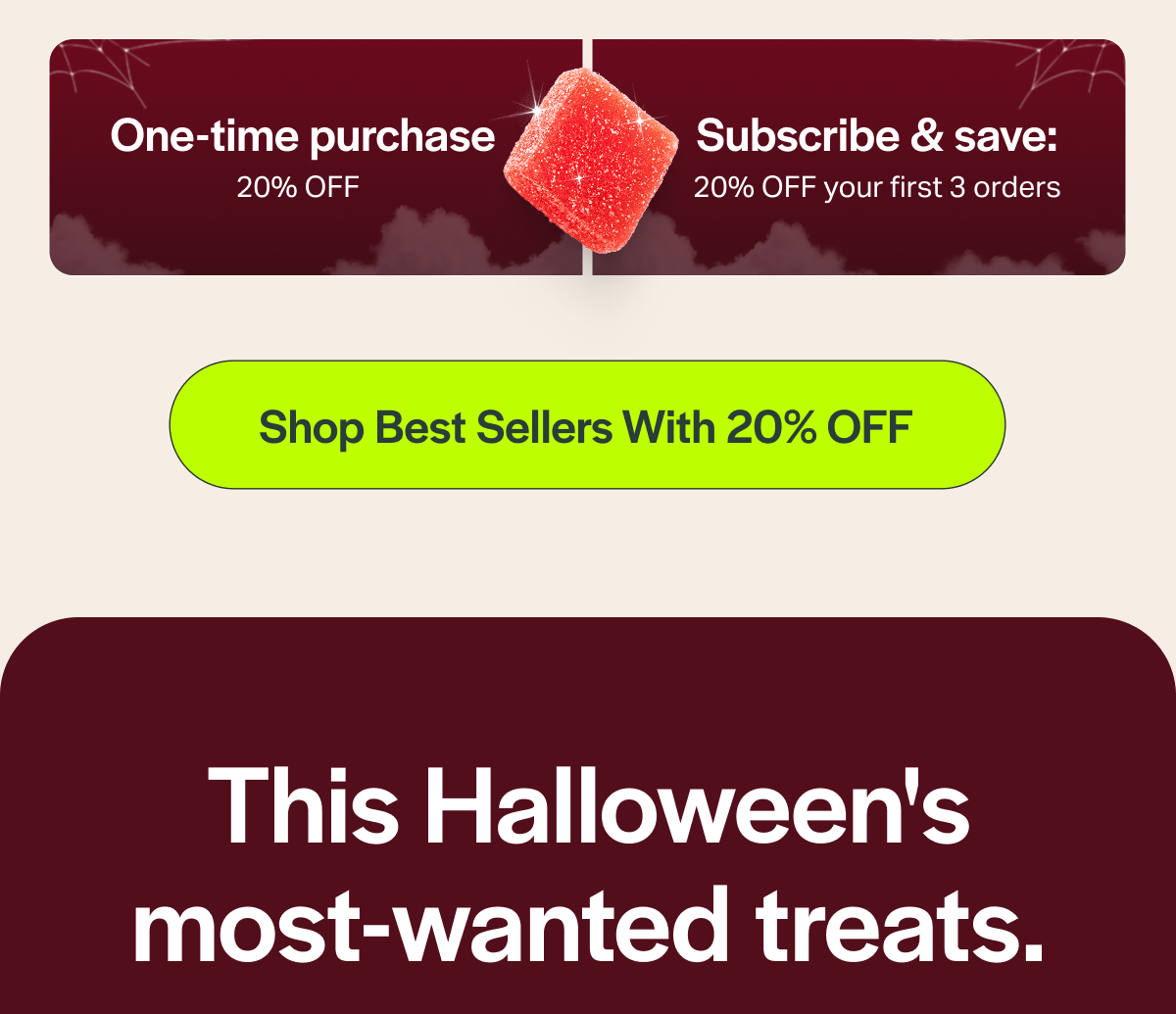 One-time purchase 20% OFF Subscribe & save: 20% OFF your first 3 orders [Shop Best Sellers With 20% OFF] This Halloween's most-wanted treats.