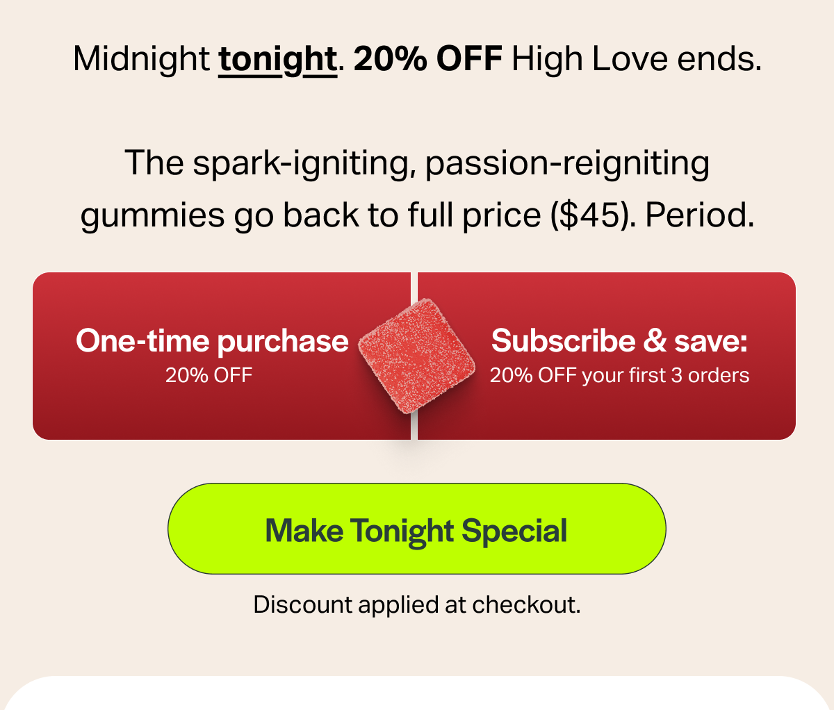 Midnight tonight. 20% OFF High Love ends. The spark-igniting, passion-reigniting gummies go back to full price ($45). Period. One-time purchase 20% OFF Subscribe & save: 20% OFF your first 3 orders [Make Tonight Special] Discount applied at checkout.