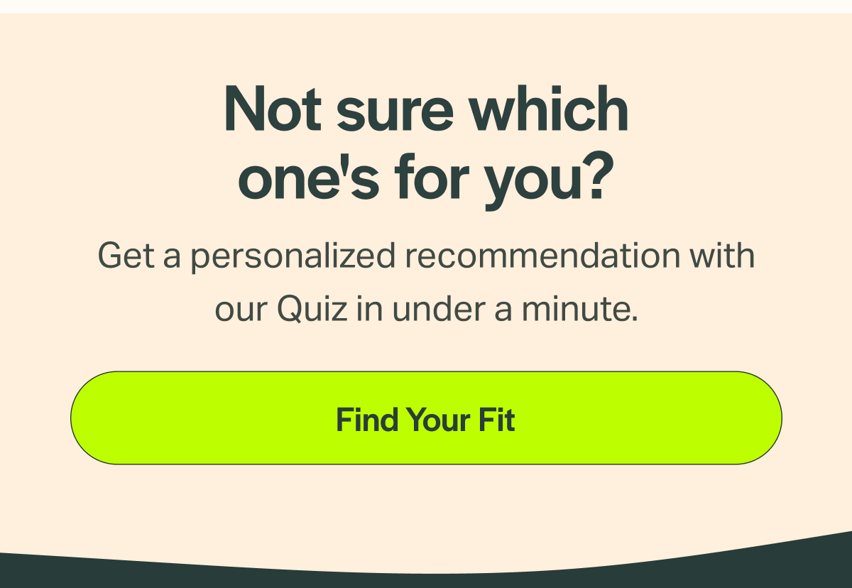 Not sure which one's for you? Get a personalized recommendation with our Quiz in under a minute. [Find Your Fit]