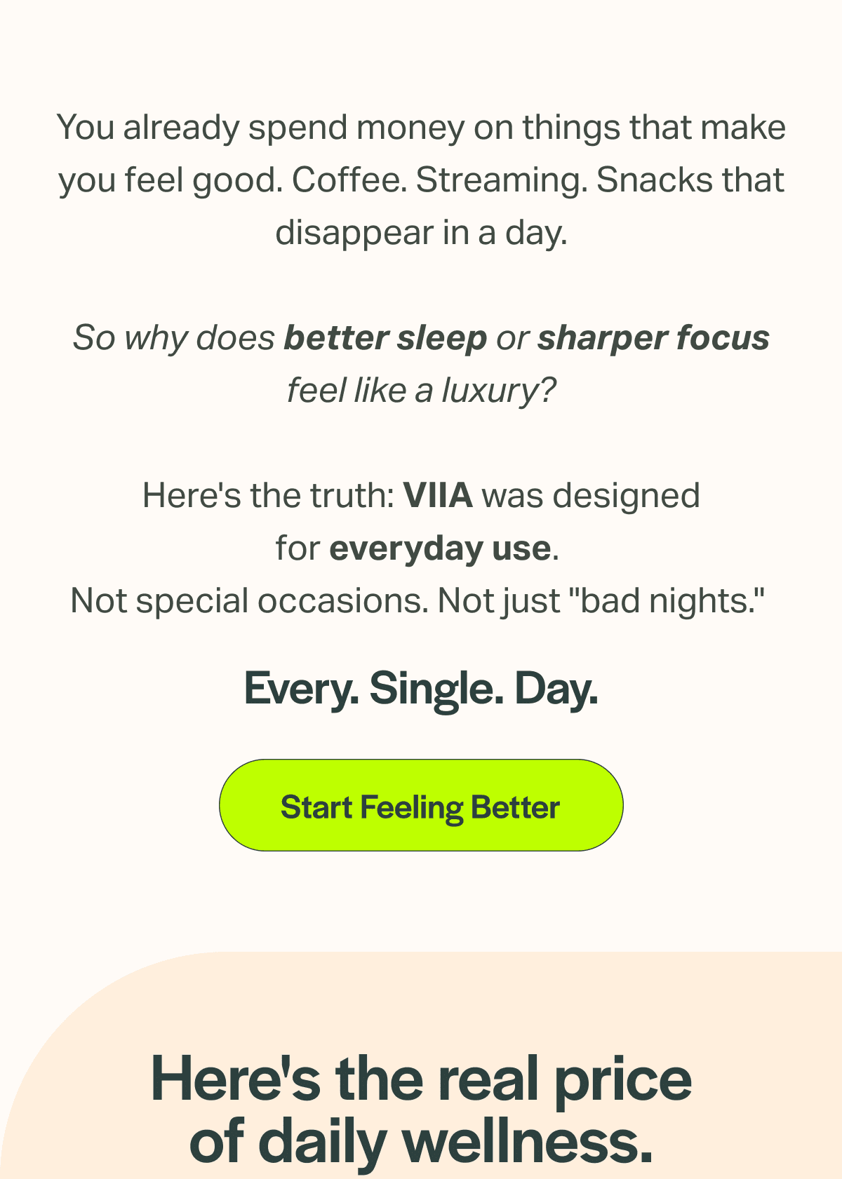 You already spend money on things that make you feel good. Coffee. Streaming. Snacks that disappear in a day.  So why does better sleep or sharper focus feel like a luxury?  Here's the truth: VIIA was designed for everyday use.  Not special occasions. Not just "bad nights." 