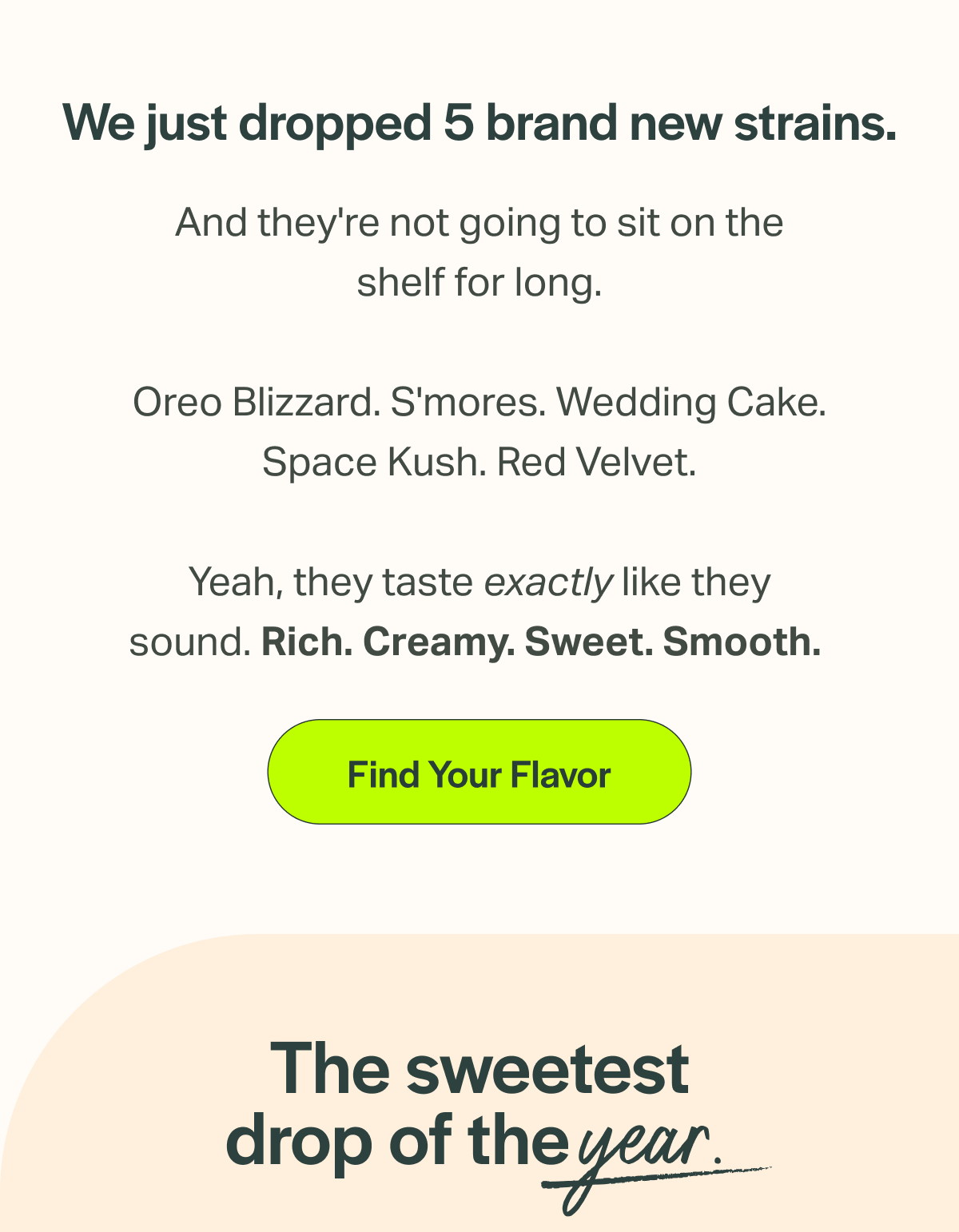 We just dropped 5 brand new strains. And they're not going to sit on the shelf for long. Oreo Blizzard. S'mores. Wedding Cake. Space Kush. Red Velvet. Yeah, they taste exactly like they sound. Rich. Creamy. Sweet. Smooth. [Find Your Flavor] The sweetest drop of the year.