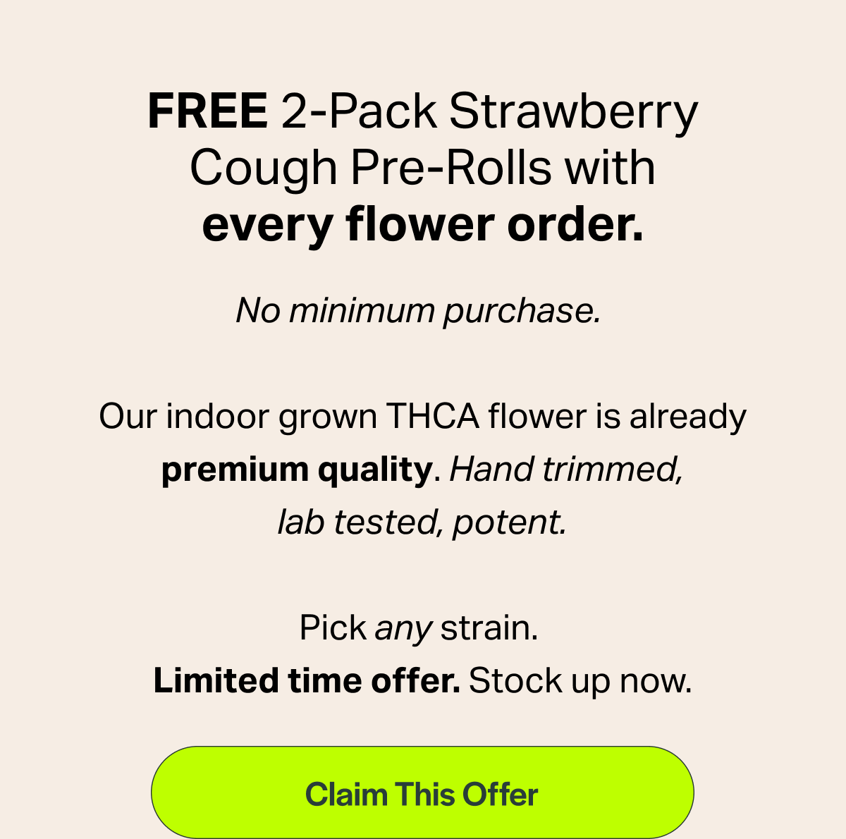 FREE 2-Pack Strawberry Cough Pre-Rolls with every flower order. No minimum purchase.   Our indoor grown THCA flower is already premium quality. Hand trimmed, lab tested, potent.  Pick any strain.  Limited time offer. Stock up now. [Claim This Offer]