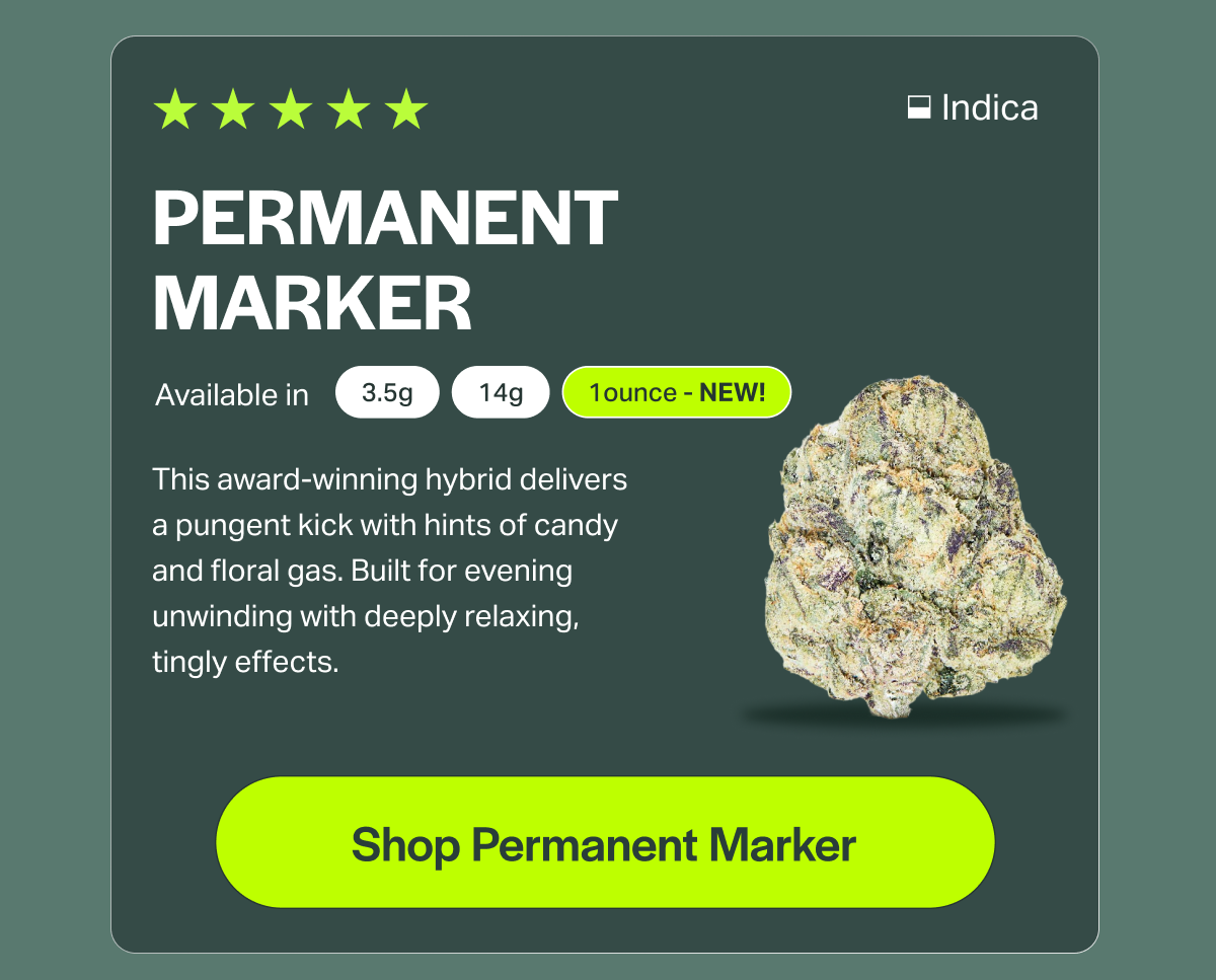 PERMANENT MARKER Available in 3.5g 14g 1ounce - NEW! This award-winning hybrid delivers a pungent kick with hints of candy and floral gas. Built for evening unwinding with deeply relaxing, tingly effects. [Shop Permanent Marker]