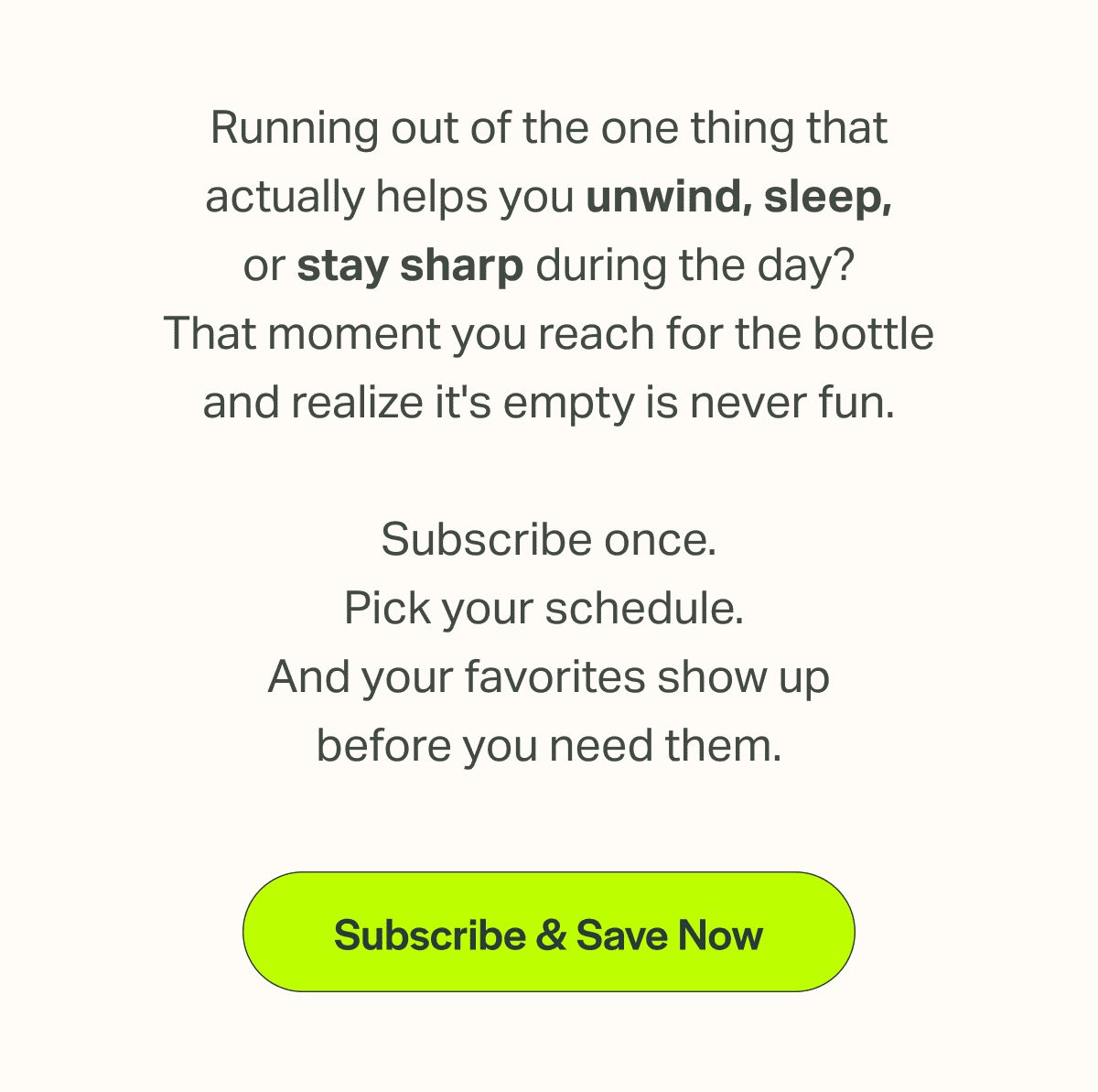 Running out of the one thing that actually helps you unwind, sleep, or stay sharp during the day? That moment you reach for the bottle and realize it's empty is never fun.  Subscribe once. Pick your schedule.  And your favorites show up before you need them.