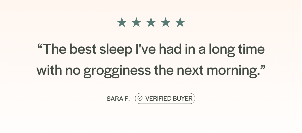 "The best sleep I've had in a long time with no grogginess the next morning." - Sara F.