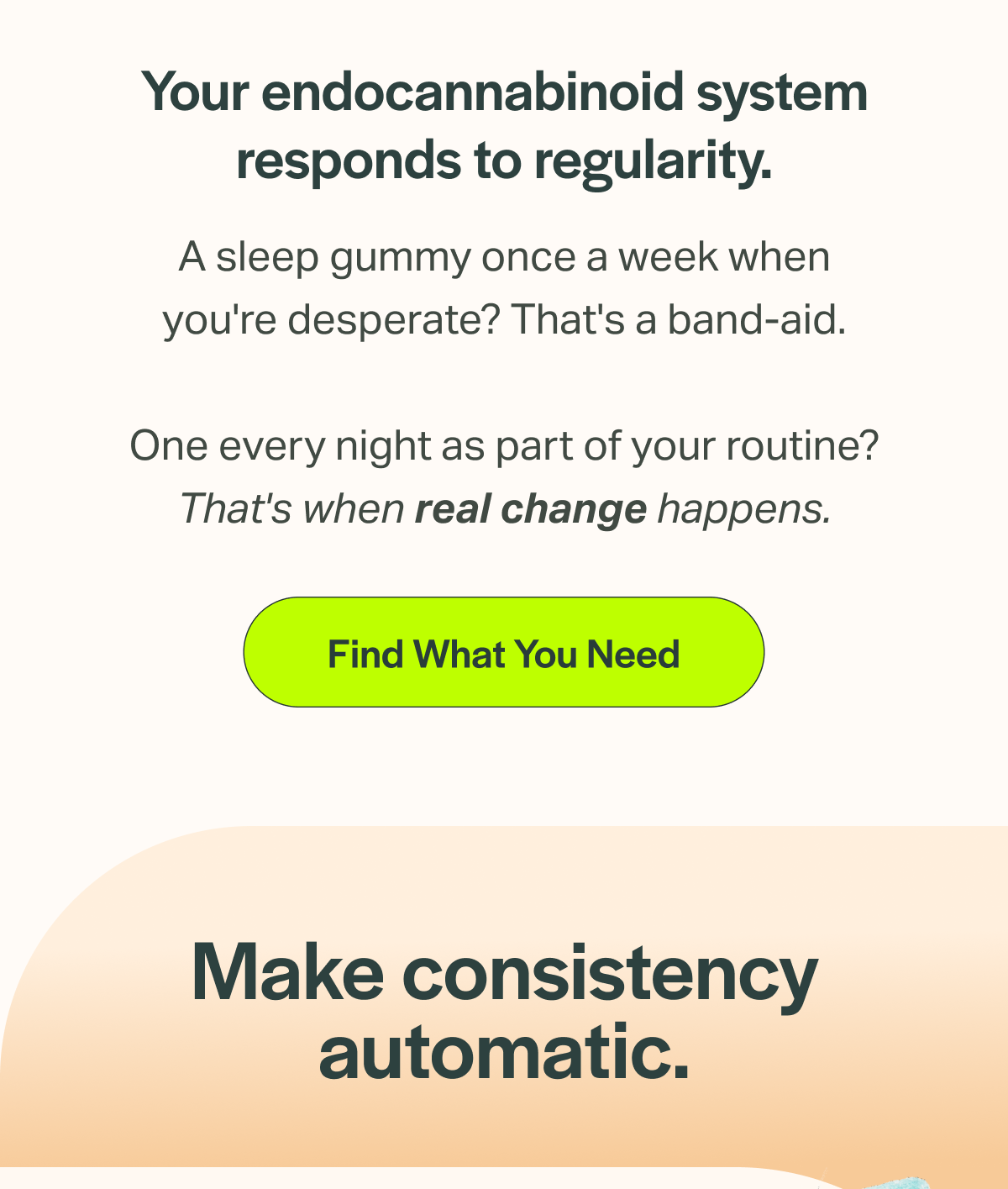 Your endocannabinoid system responds to regularity. A sleep gummy once a week when you're desperate? That's a band-aid. One every night as part of your routine? That's when real change happens. [Find What You Need] Make consistency automatic.