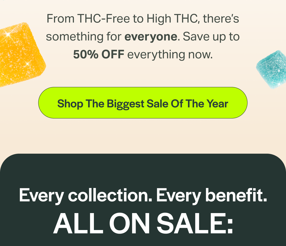 From THC-Free to High THC, there's something for everyone. Save up to 50% OFF everything now. [Shop The Biggest Sale Of The Year] Every collection. Every benefit. ALL ON SALE: