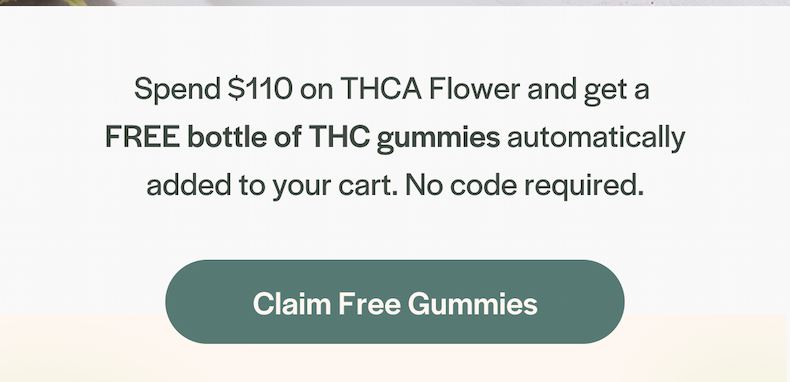 Spend $110 on THCA Flower and get a  FREE bottle of THC gummies automatically added to your cart. No code required.