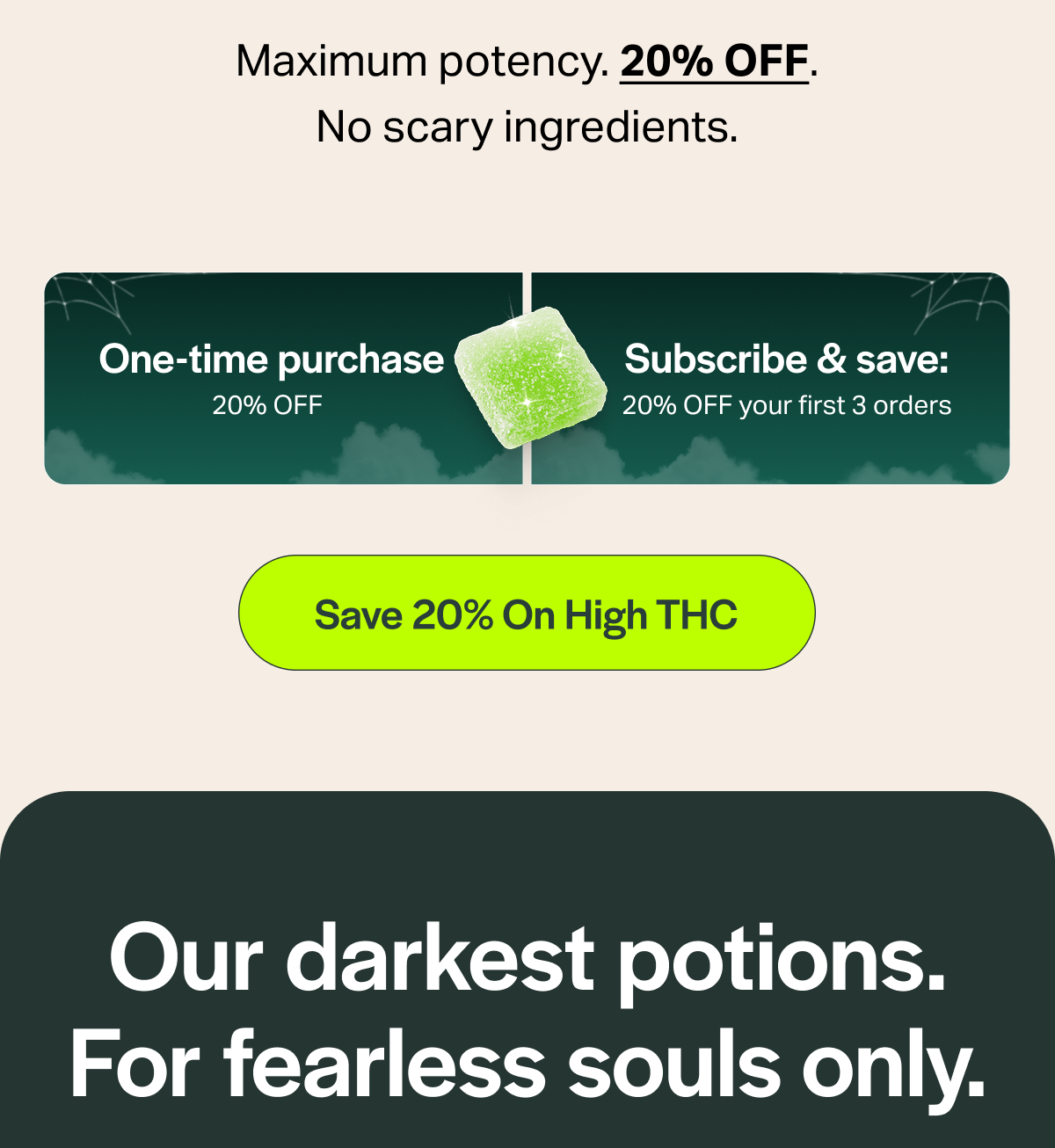 Maximum potency. 20% OFF. No scary ingredients. One-time purchase 20% OFF Subscribe & save: 20% OFF your first 3 orders [Save 20% On High THC] Our darkest potions. For fearless souls only.