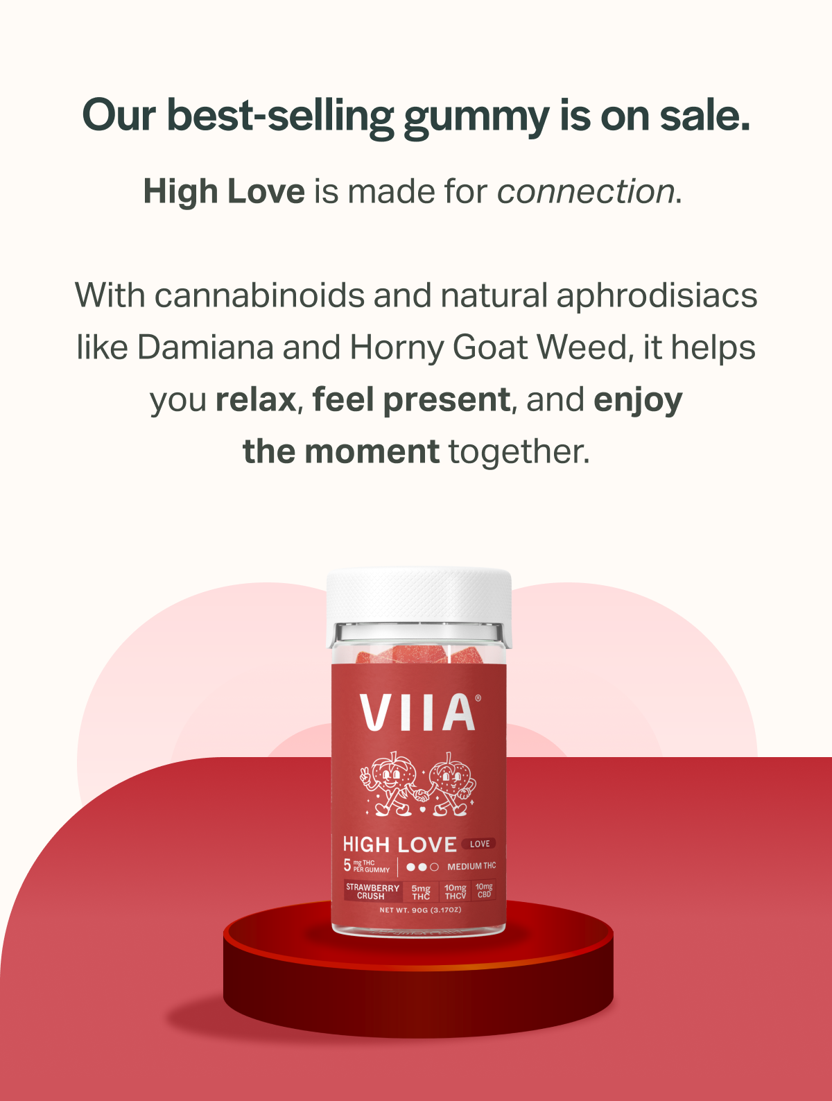 Our best-selling gummy is on sale. High Love is made for connection. With cannabinoids and natural aphrodisiacs like Damiana and Horny Goat Weed, it helps you relax, feel present, and enjoy the moment together.