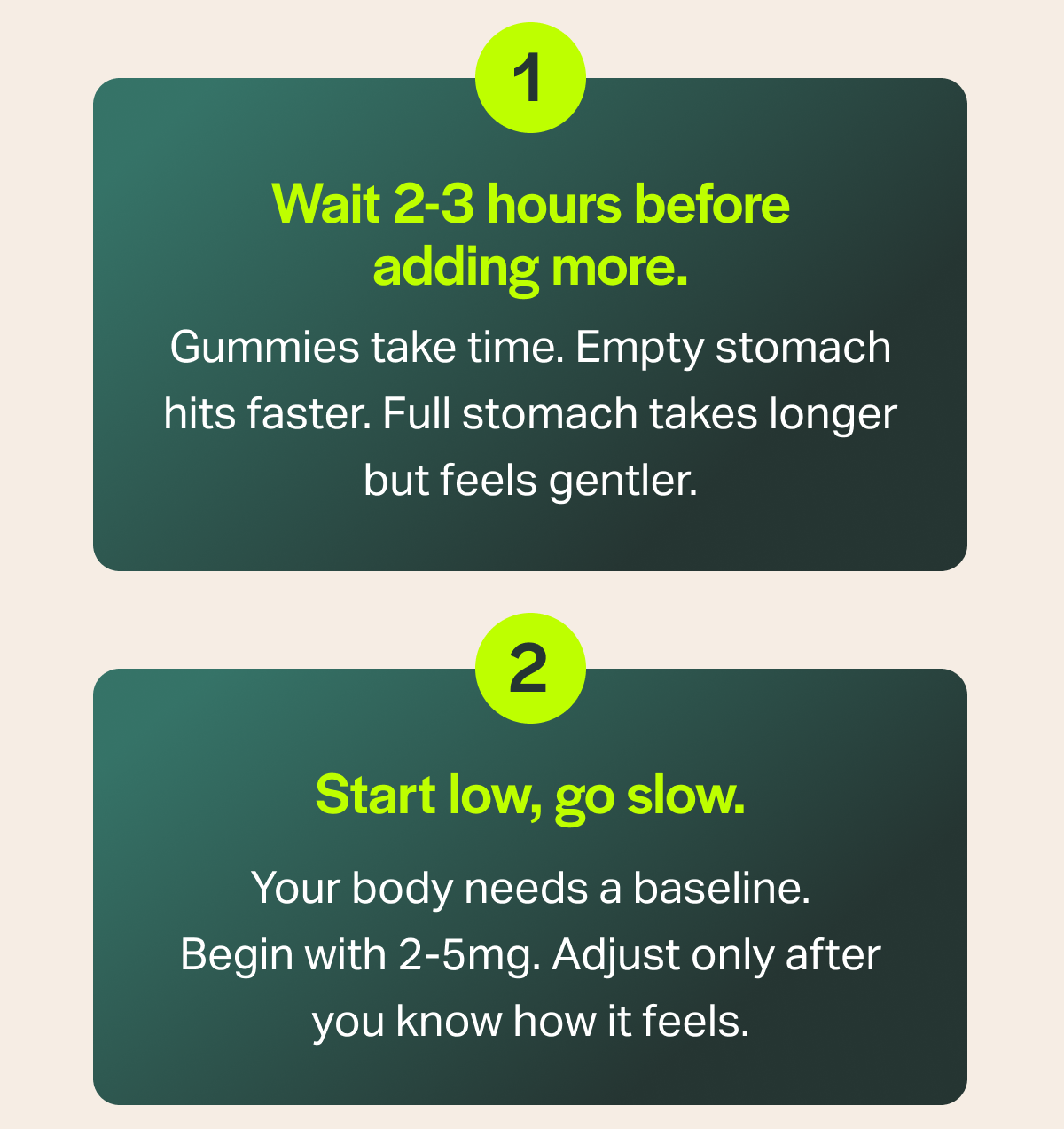 1 Wait 2-3 hours before adding more. Gummies take time. Empty stomach hits faster. Full stomach takes longer but feels gentler. 2 Start low, go slow. Your body needs a baseline. Begin with 2-5mg. Adjust only after you know how it feels.