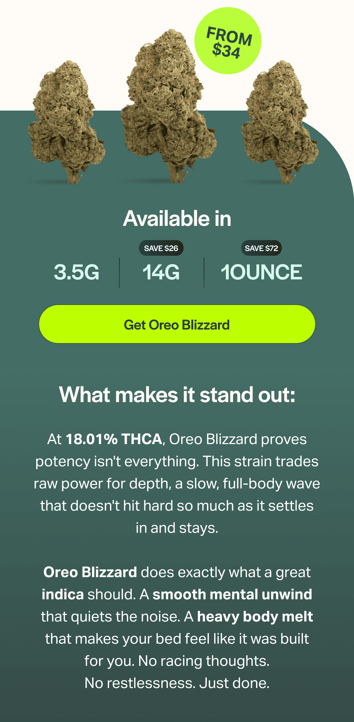 What makes it stand out: At 18.01% THCA, Oreo Blizzard proves potency isn't everything. This strain trades raw power for depth, a slow, full-body wave that doesn't hit hard so much as it settles in and stays.  Oreo Blizzard does exactly what a great indica should. A smooth mental unwind that quiets the noise. A heavy body melt that makes your bed feel like it was built for you. No racing thoughts. No restlessness. Just done.