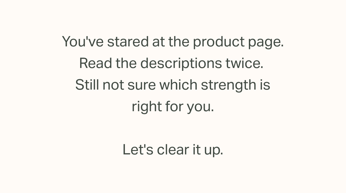 You've stared at the product page. Read the descriptions twice.  Still not sure which strength is right for you.  Let's clear it up.