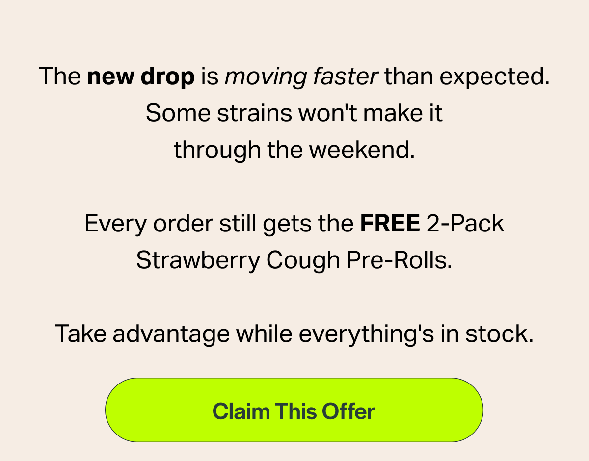 The new drop is moving faster than expected. Some strains won't make it through the weekend.  Every order still gets the FREE 2-Pack Strawberry Cough Pre-Rolls.  Take advantage while everything's in stock.