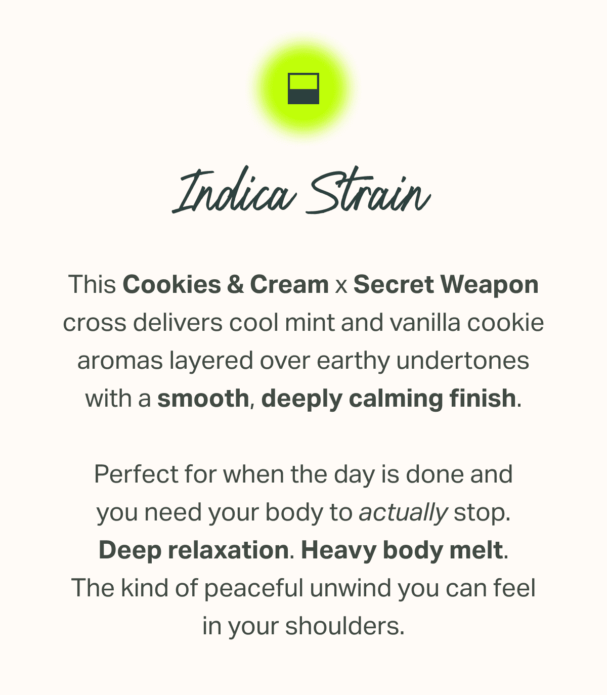 This Cookies & Cream x Secret Weapon cross delivers cool mint and vanilla cookie aromas layered over earthy undertones with a smooth, deeply calming finish.  Perfect for when the day is done and you need your body to actually stop. Deep relaxation. Heavy body melt. The kind of peaceful unwind you can feel in your shoulders.