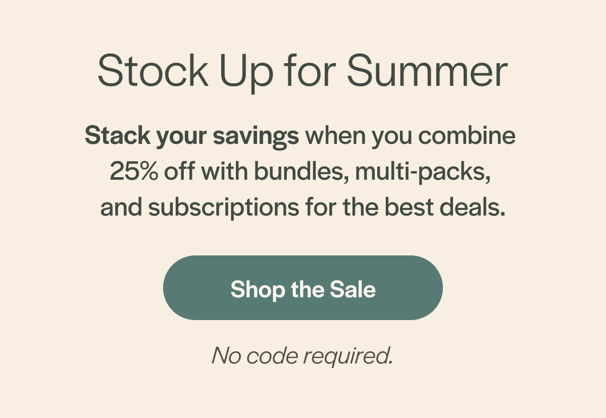 Stock Up for Summer Stack your savings when you combine  25% off with bundles, multi-packs,  and subscriptions for the best deals.