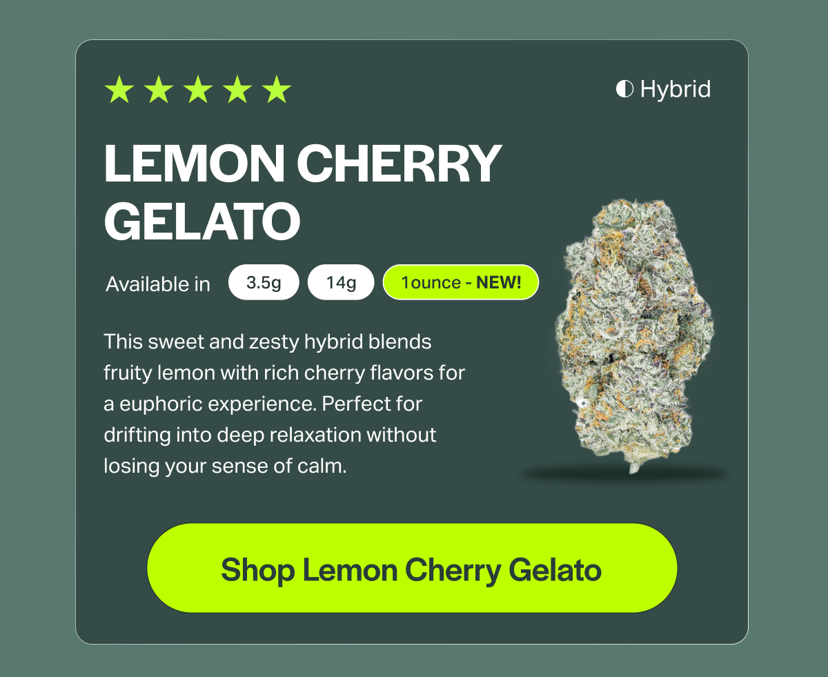 LEMON CHERRY GELATO Available in 3.5g 14g 1ounce - NEW! This sweet and zesty hybrid blends fruity lemon with rich cherry flavors for a euphoric experience. Perfect for drifting into deep relaxation without losing your sense of calm. [Shop Lemon Cherry Gelato]