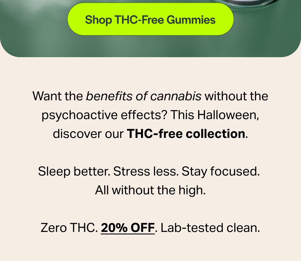 Want the benefits of cannabis without the psychoactive effects? This Halloween, discover our THC-free collection. Sleep better. Stress less. Stay focused. All without the high. Zero THC. 20% OFF. Lab-tested clean.