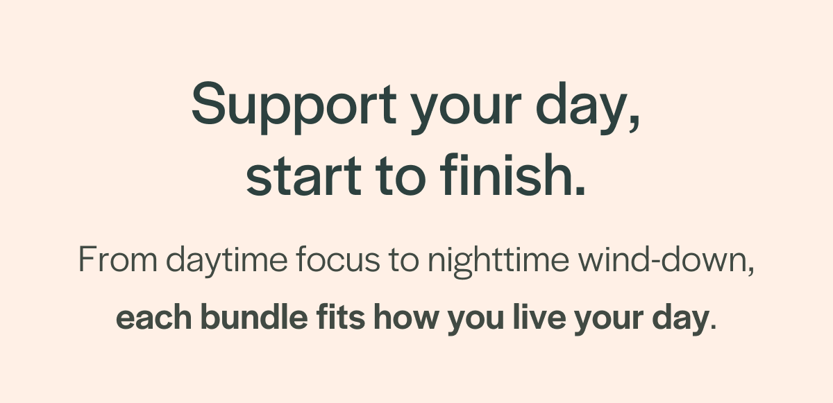 Support your day, start to finish. From daytime focus to nighttime wind-down, each bundle fits how you live your day.