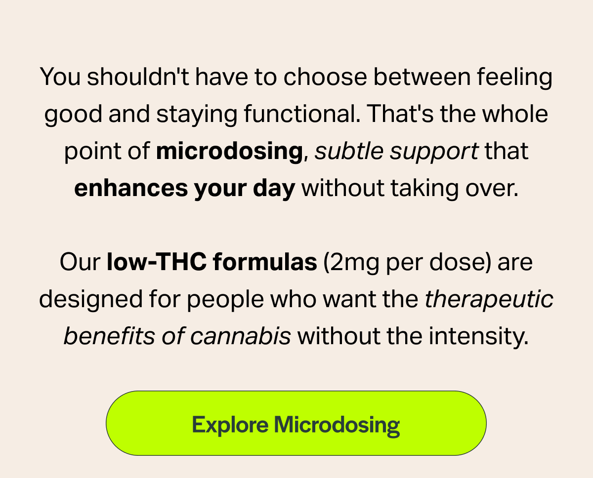 You shouldn't have to choose between feeling good and staying functional. That's the whole point of microdosing, subtle support that enhances your day without taking over.  Our low-THC formulas (2mg per dose) are designed for people who want the therapeutic benefits of cannabis without the intensity.