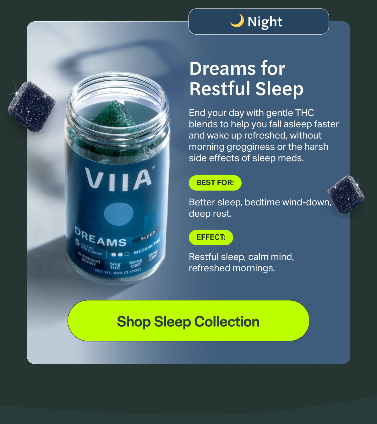 Night Dreams for Restful Sleep End your day with gentle THC blends to help you fall asleep faster and wake up refreshed, without morning grogginess or the harsh side effects of sleep meds. BEST FOR: Better sleep, bedtime wind-down, deep rest. EFFECT: Restful sleep, calm mind, refreshed mornings. [Shop Sleep Collection]