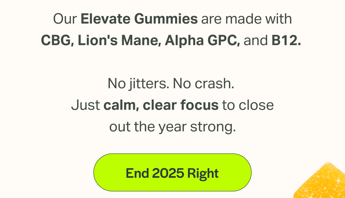 Our Elevate Gummies are made with CBG, Lion's Mane, Alpha GPC, and B12.   No jitters. No crash.  Just calm, clear focus to close out the year strong.