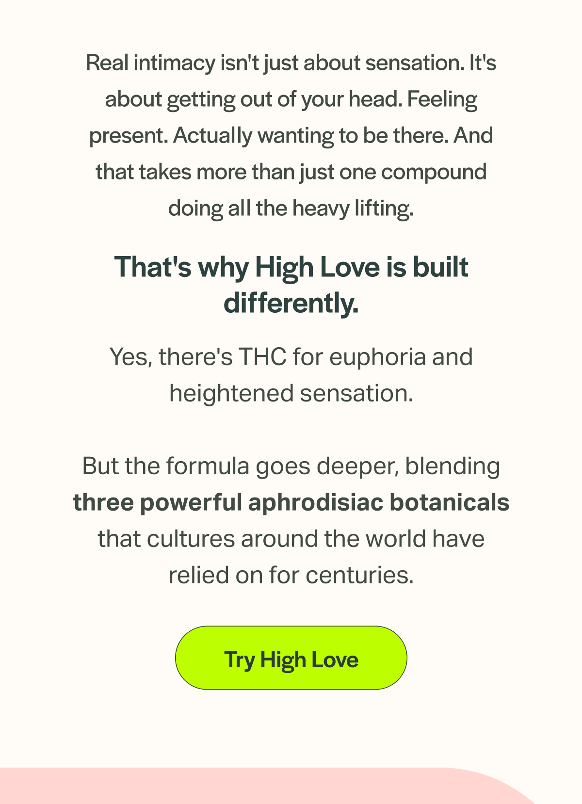 Real intimacy isn't just about sensation. It's about getting out of your head. Feeling present. Actually wanting to be there. And that takes more than just one compound doing all the heavy lifting. That's why High Love is built differently. Yes, there's THC for euphoria and heightened sensation. But the formula goes deeper, blending three powerful aphrodisiac botanicals that cultures around the world have relied on for centuries. [Try High Love]