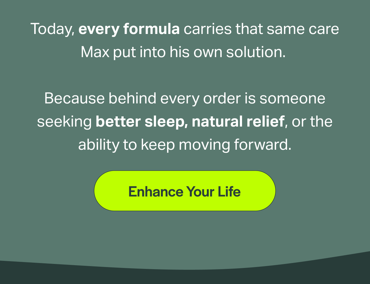 Today, every formula carries that same care Max put into his own solution. Because behind every order is someone seeking better sleep, natural relief, or the ability to keep moving forward. [Enhance Your Life]