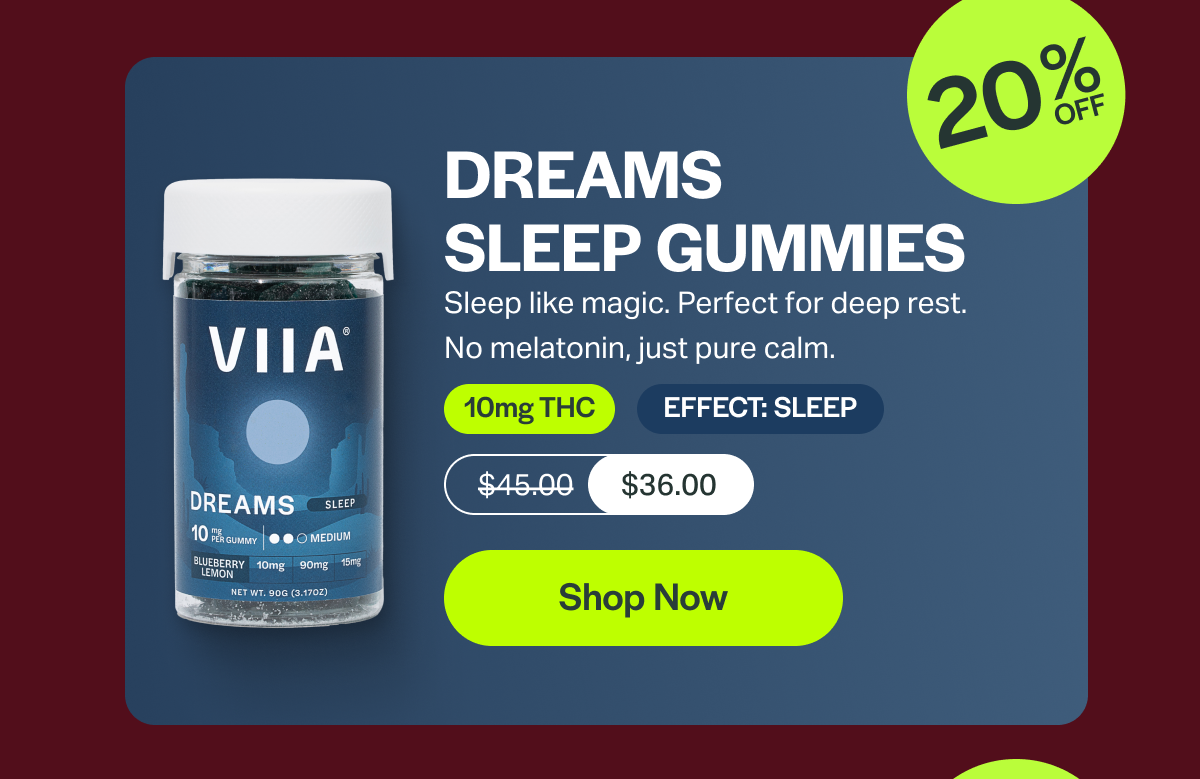 DREAMS SLEEP GUMMIES Sleep like magic. Perfect for deep rest. No melatonin, just pure calm. 10mg THC EFFECT: SLEEP $45.00 $36.00 [Shop Now]