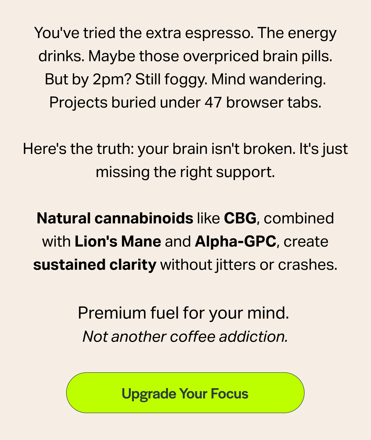 You've tried the extra espresso. The energy drinks. Maybe those overpriced brain pills. But by 2pm? Still foggy. Mind wandering. Projects buried under 47 browser tabs. Here's the truth: your brain isn't broken. It's just missing the right support. Natural cannabinoids like CBG, combined with Lion's Mane and Alpha-GPC, create sustained clarity without jitters or crashes. Premium fuel for your mind. Not another coffee addiction. [Upgrade Your Focus]