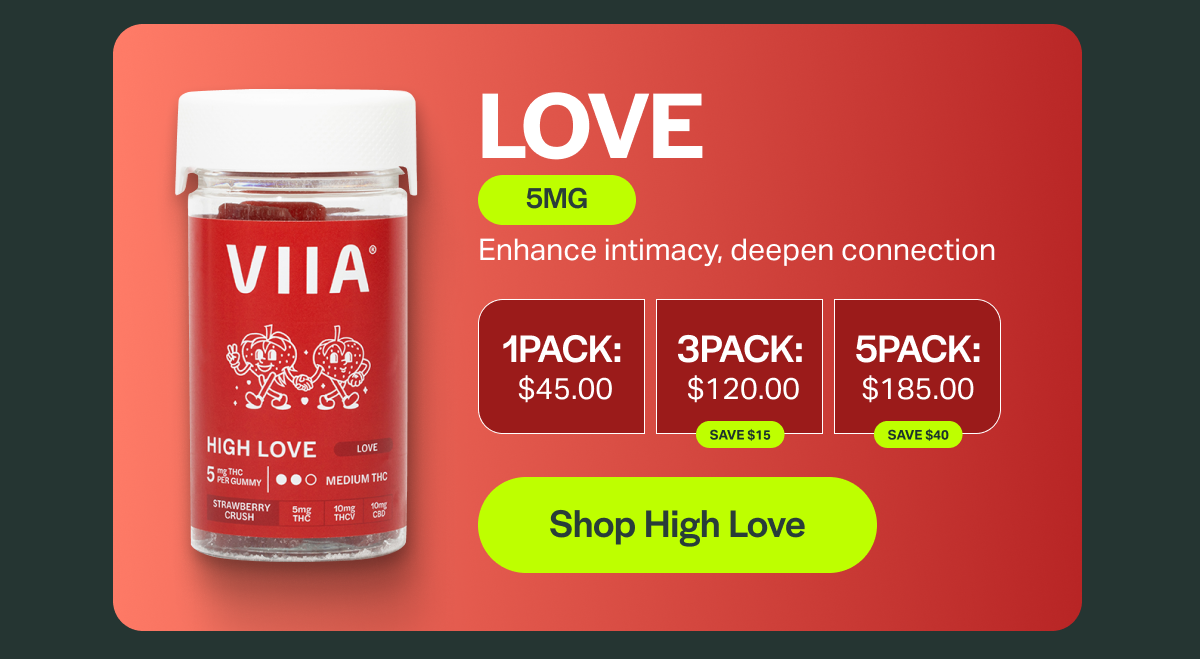 LOVE 5MG Enhance intimacy, deepen connection 1PACK: $45.00 ЗРАСК: $120.00 SAVE $15 5PACK: $185.00 SAVE $40 [Shop High Love]