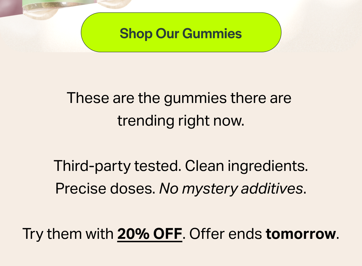 [Shop Our Gummies] These are the gummies there are trending right now. Third-party tested. Clean ingredients. Precise doses. No mystery additives. Try them with 20% OFF. Offer ends tomorrow.