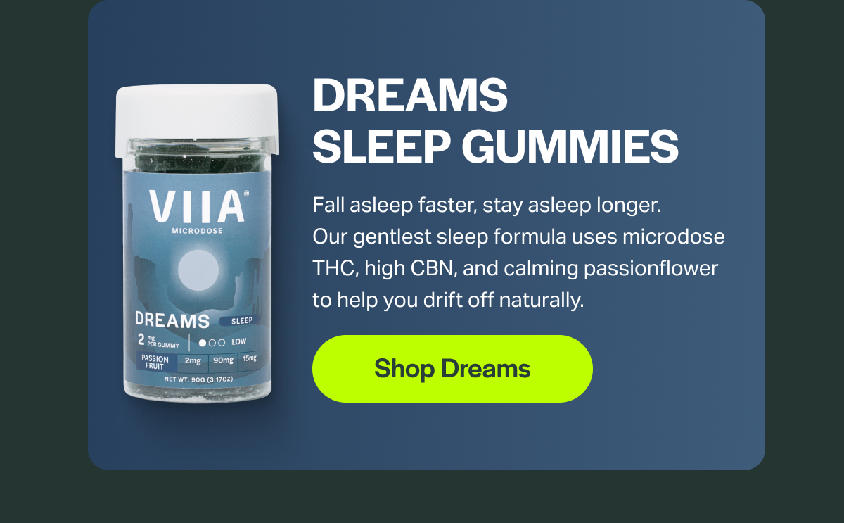 Dreams Sleep Gummies Fall asleep faster, stay asleep longer. Our gentlest sleep formula uses microdose THC, high CBN, and calming passionflower to help you drift off naturally.