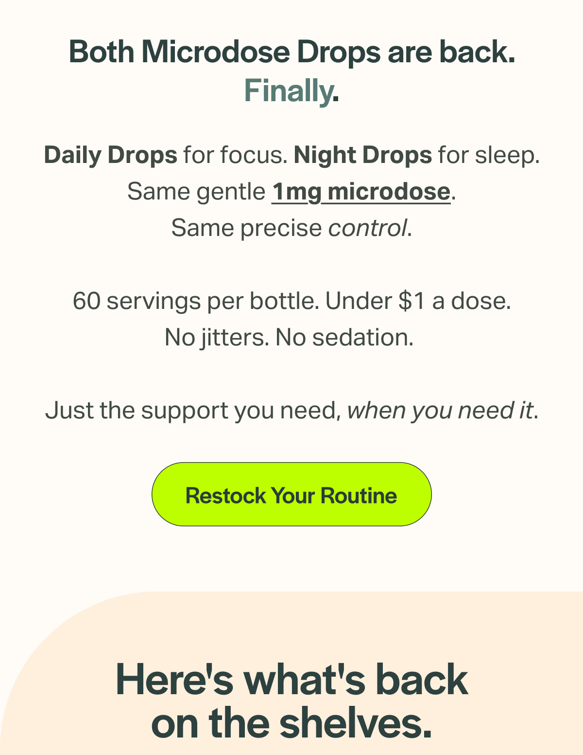 Both Microdose Drops are back. Finally. Daily Drops for focus. Night Drops for sleep. Same gentle 1mg microdose. Same precise control. 60 servings per bottle. Under $1 a dose. No jitters. No sedation. Just the support you need, when you need it. [Restock Your Routine] Here's what's back on the shelves.