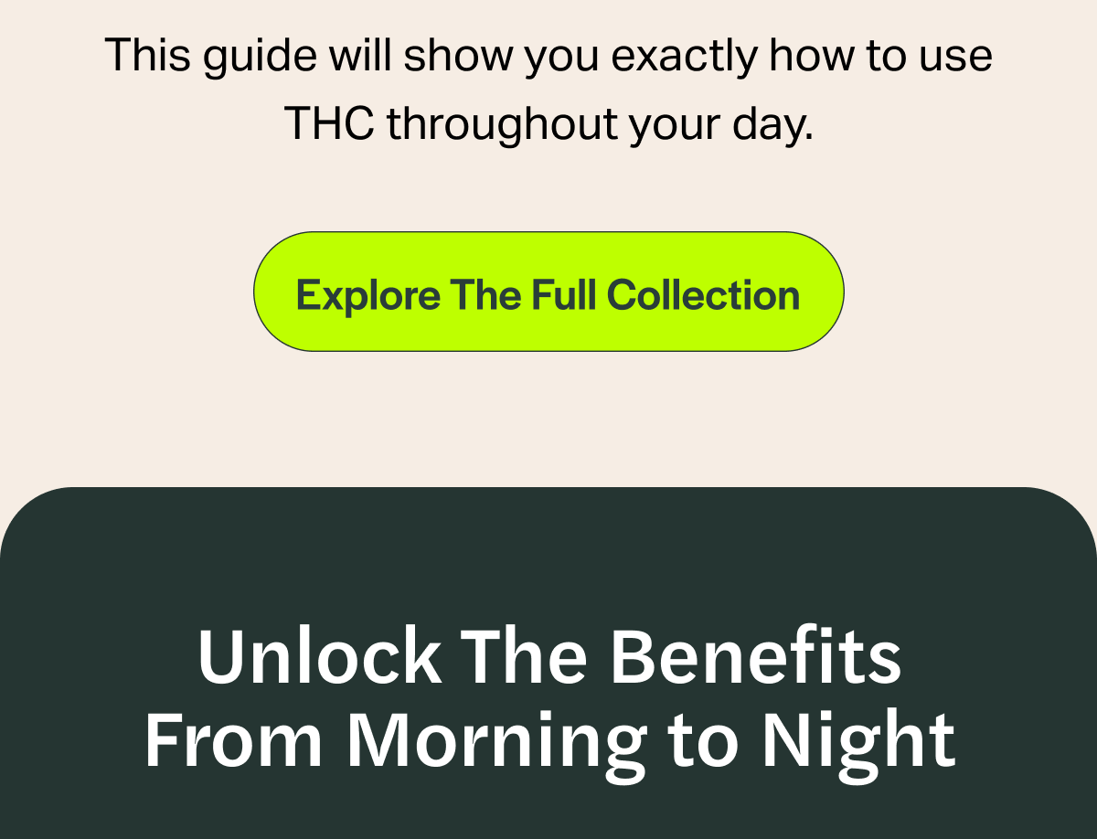 This guide will show you exactly how to use THC throughout your day. [Explore The Full Collection] Unlock The Benefits From Morning to Night