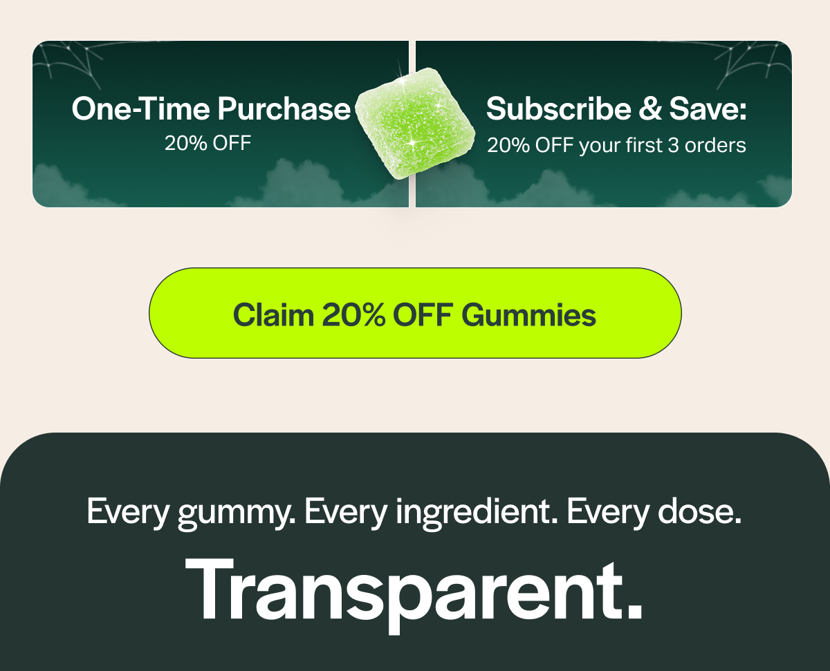 One-Time Purchase 20% OFF Subscribe & Save: 20% OFF your first 3 orders [Claim 20% OFF Gummies] Every gummy. Every ingredient. Every dose. Transparent.