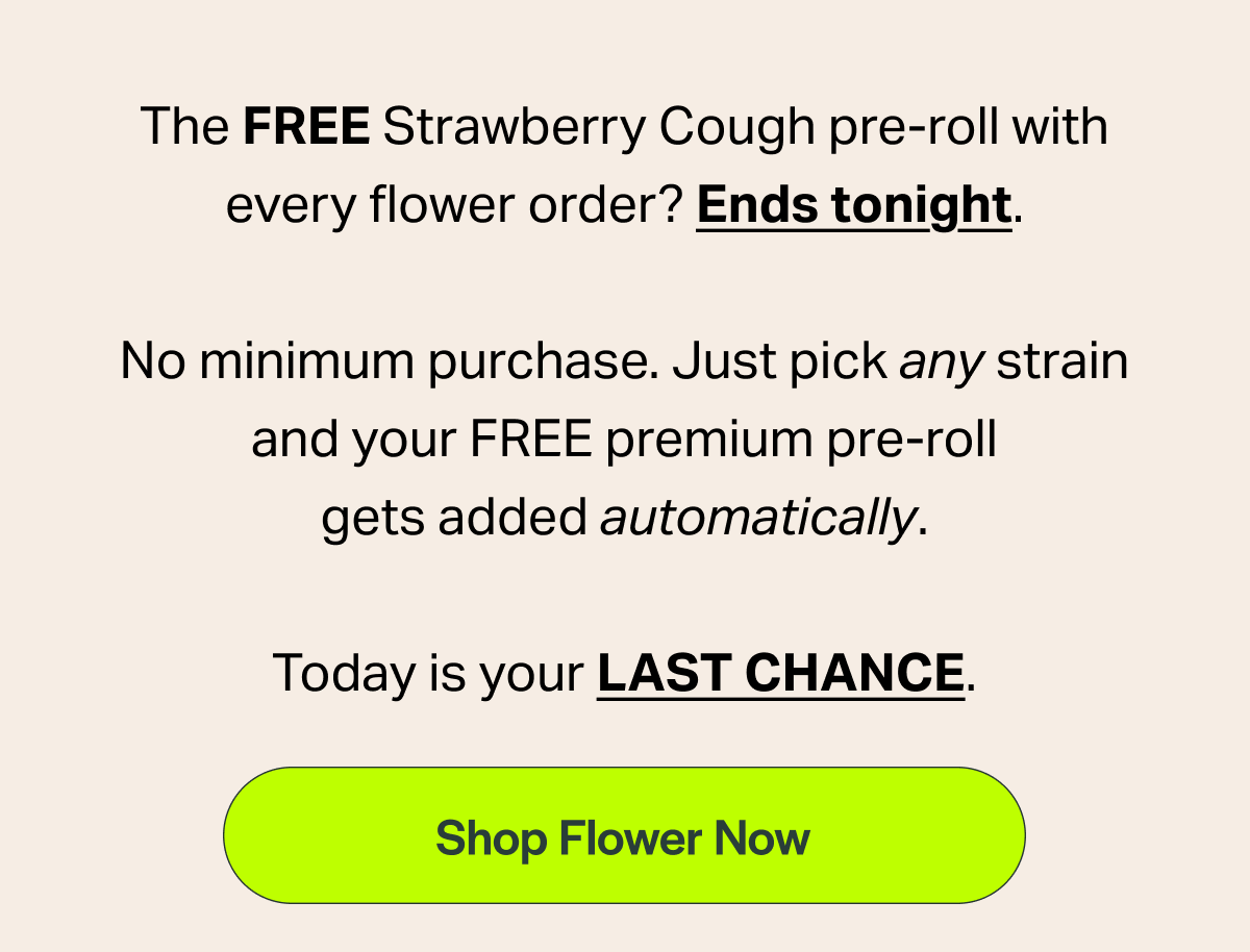 The FREE Strawberry Cough pre-roll with every flower order? Ends tonight. No minimum purchase. Just pick any strain and your FREE premium pre-roll gets added automatically. Today is your LAST CHANCE. [Shop Flower Now]
