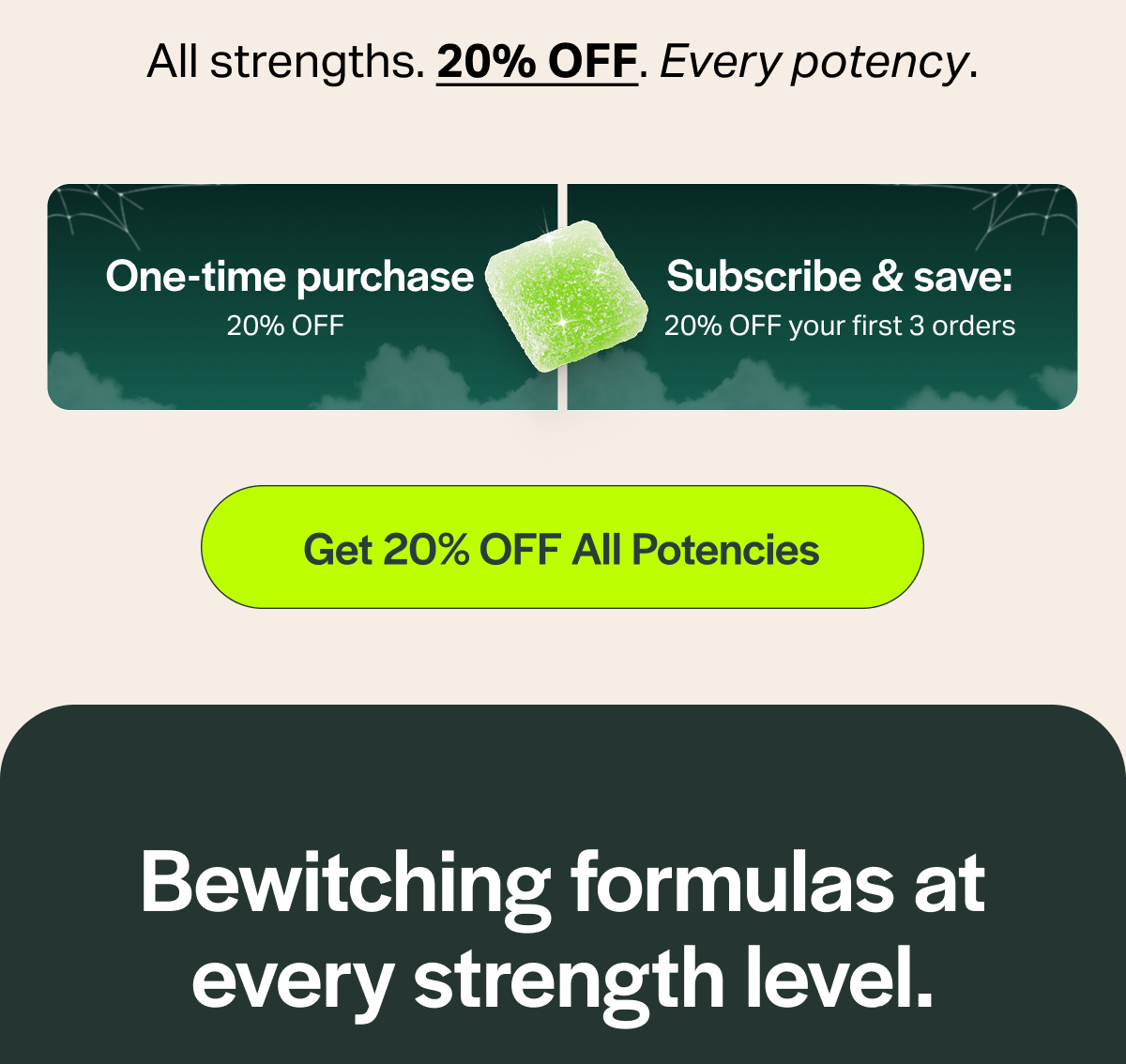 All strengths. 20% OFF. Every potency. One-time purchase 20% OFF Subscribe & save: 20% OFF your first 3 orders [Get 20% OFF All Potencies] Bewitching formulas at every strength level.