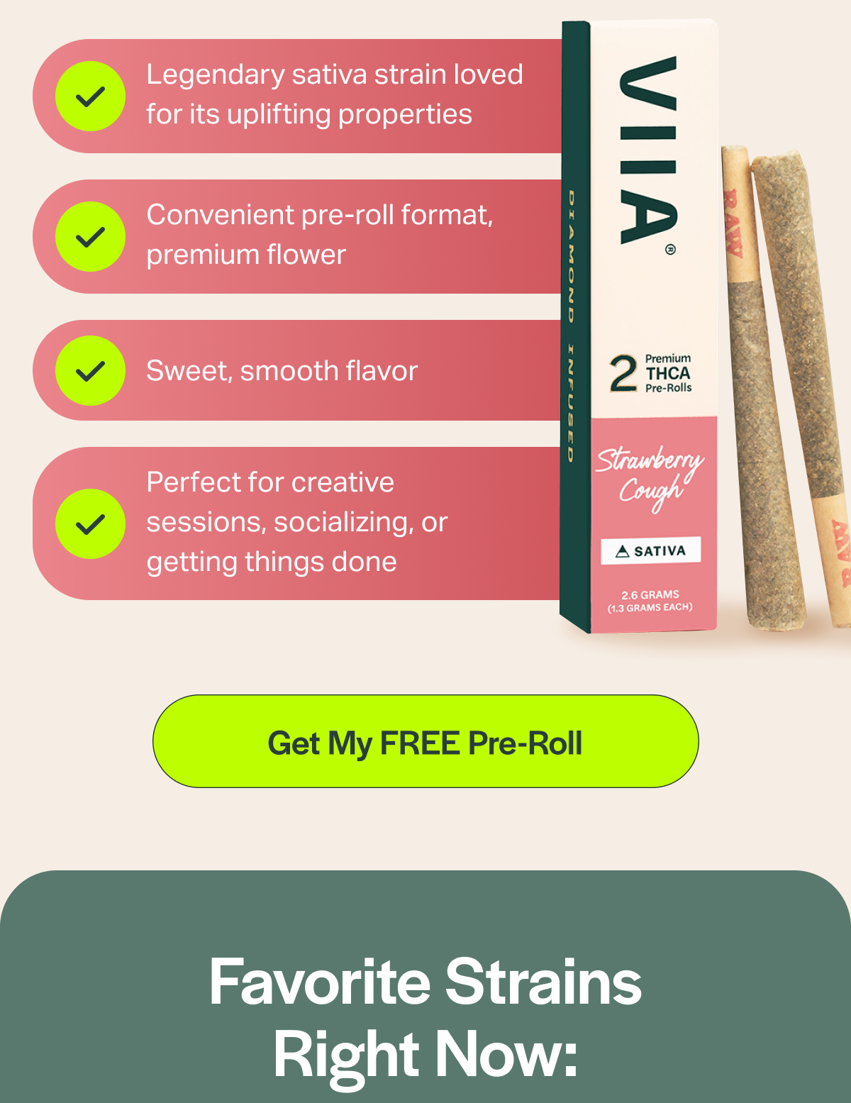 Legendary sativa strain loved for its uplifting properties Convenient pre-roll format, premium flower Sweet, smooth flavor Perfect for creative sessions, socializing, or getting things done [Get My FREE Pre-Roll] Favorite Strains Right Now: