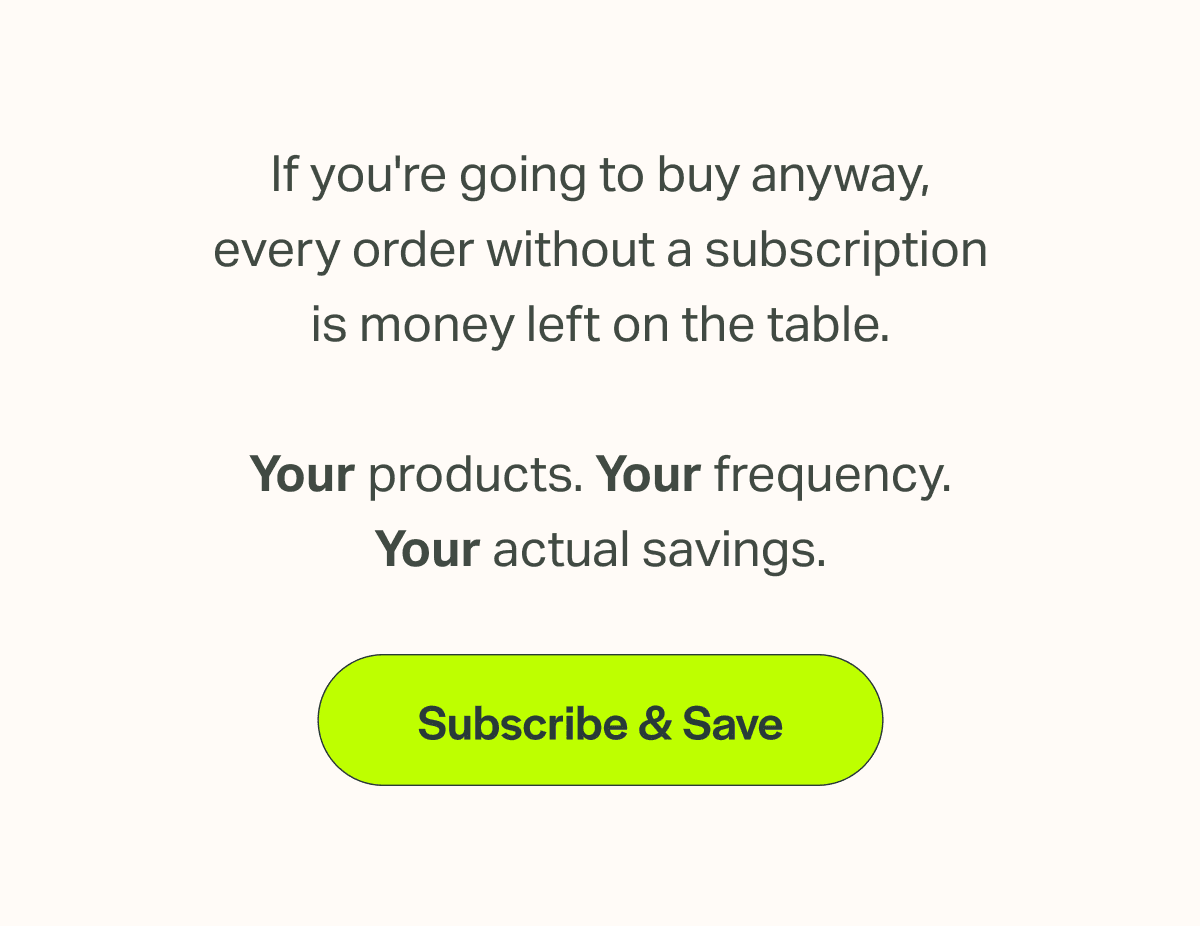 If you're going to buy anyway, every order without a subscription is money left on the table.  Your products. Your frequency. Your actual savings.