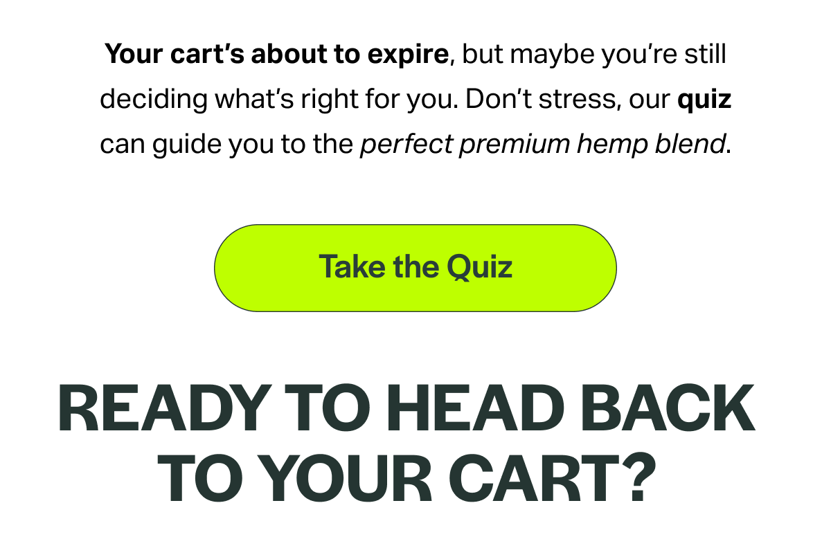 Your cart's about to expire, but maybe you're still deciding what's right for you. Don't stress, our quiz can guide you to the perfect premium hemp blend. [Take the Quiz] READY TO HEAD BACK TO YOUR CART?