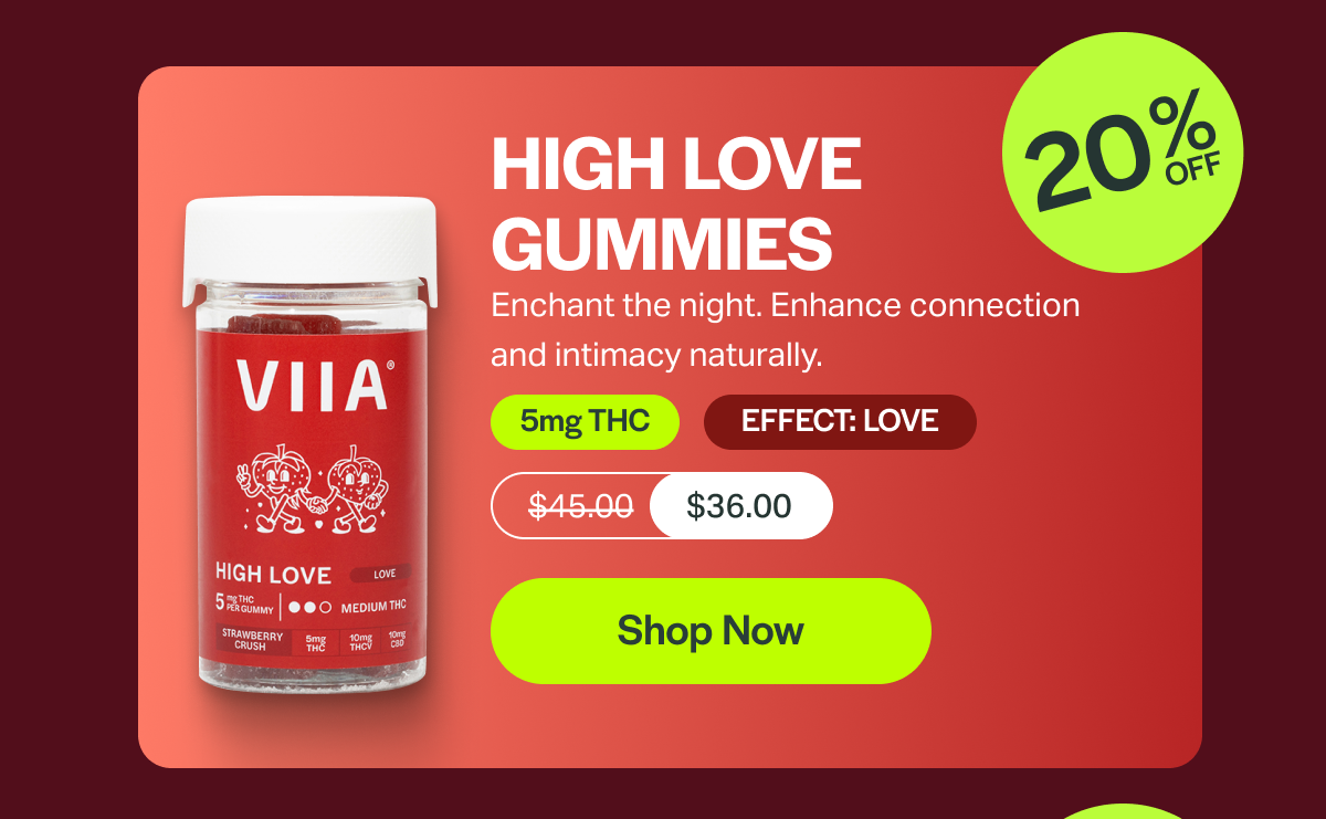 HIGH LOVE GUMMIES Enchant the night. Enhance connection and intimacy naturally. 5mg THC EFFECT: LOVE $45.00 $36.00 [Shop Now]