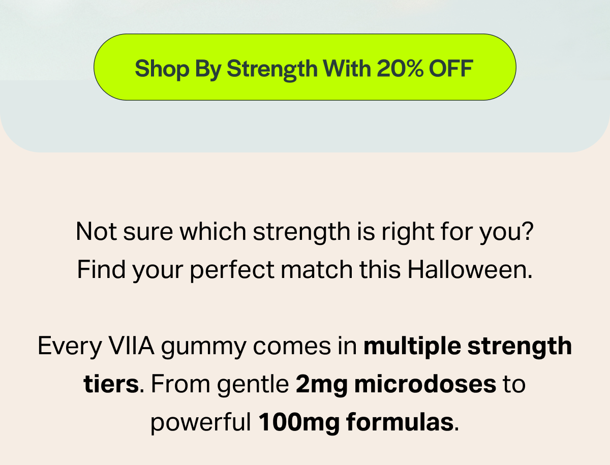[Shop By Strength With 20% OFF] Not sure which strength is right for you? Find your perfect match this Halloween. Every VIlA gummy comes in multiple strength tiers. From gentle 2mg microdoses to powerful 100mg formulas.
