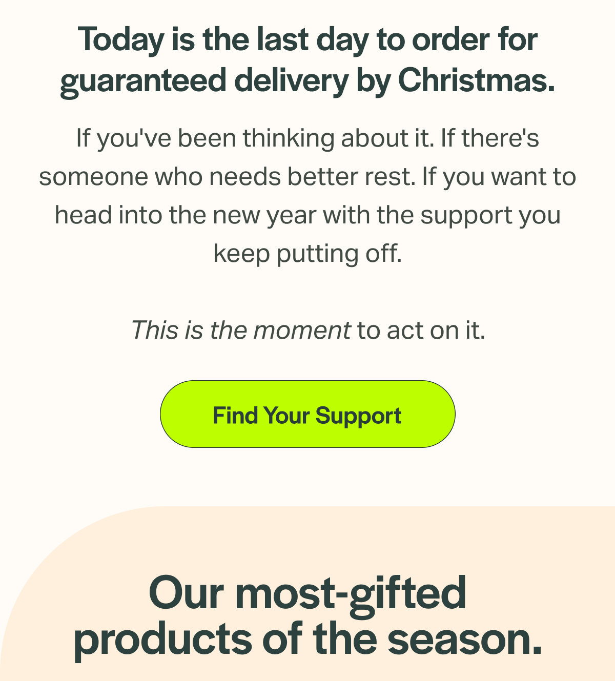 Today is the last day to order for guaranteed delivery by Christmas. If you've been thinking about it. If there's someone who needs better rest. If you want to head into the new year with the support you keep putting off. This is the moment to act on it. [Find Your Support] Our most-gifted products of the season.