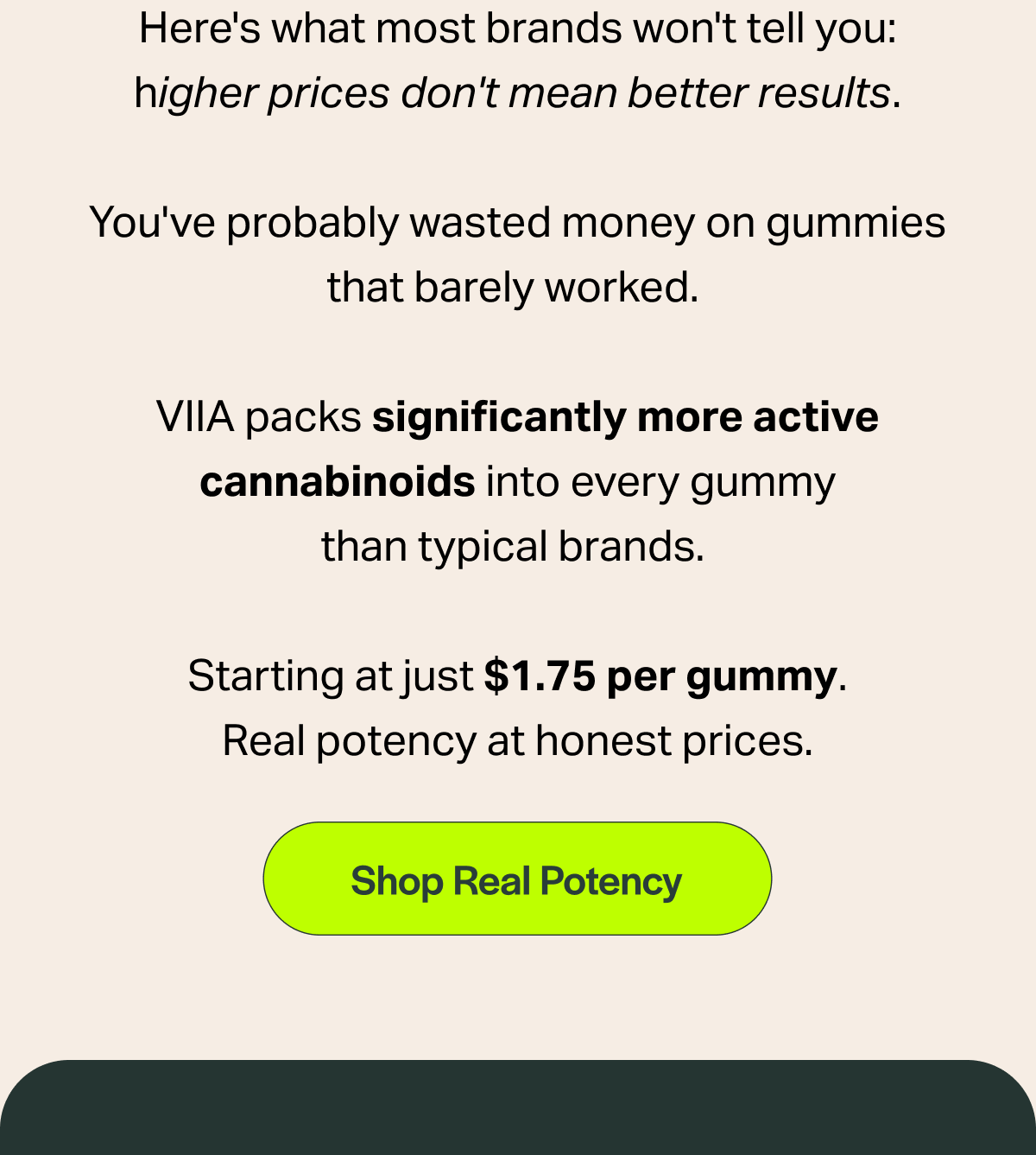 Here's what most brands won't tell you: higher prices don't mean better results. You've probably wasted money on gummies that barely worked. VIIA packs significantly more active cannabinoids into every gummy than typical brands. Starting at just $1.75 per gummy. Real potency at honest prices. [Shop Real Potency]