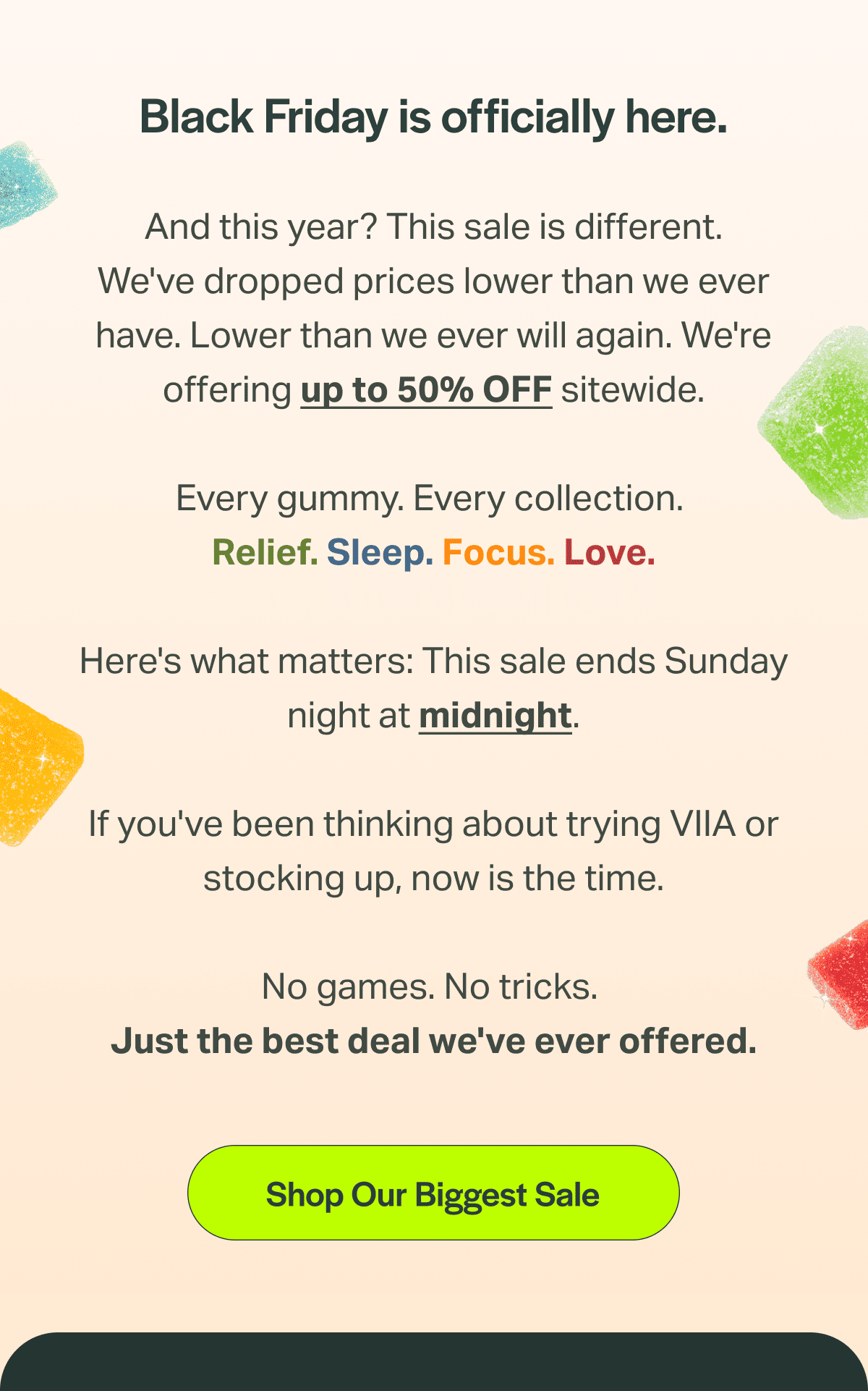 Black Friday is officially here. And this year? This sale is different. We've dropped prices lower than we ever have. Lower than we ever will again. We're offering up to 50% OFF sitewide.  Every gummy. Every collection.  Relief. Sleep. Focus. Love.  Here's what matters: This sale ends Sunday night at midnight.  If you've been thinking about trying VIIA or stocking up, now is the time.  No games. No tricks.  Just the best deal we've ever offered.  Shop Our Biggest Sale