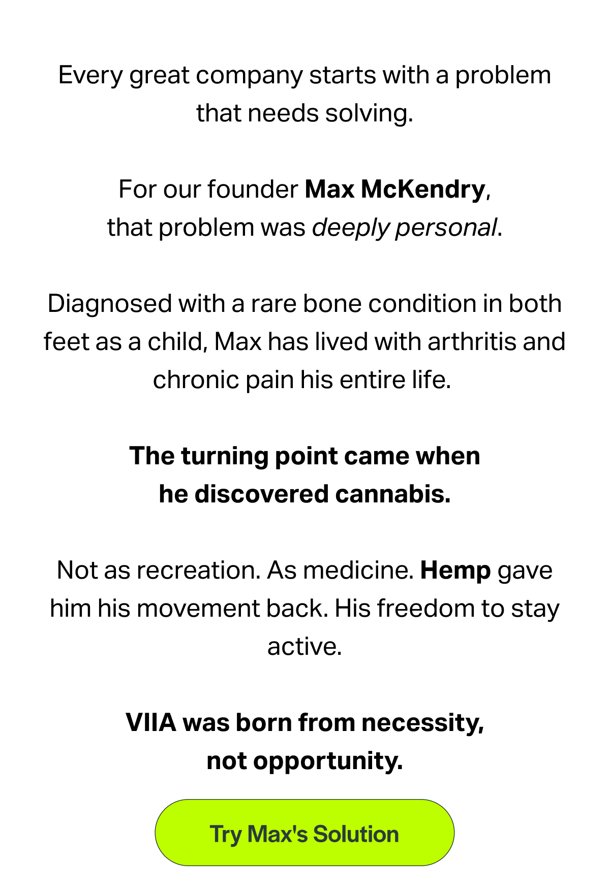 Every great company starts with a problem that needs solving. For our founder Max McKendry, that problem was deeply personal. Diagnosed with a rare bone condition in both feet as a child, Max has lived with arthritis and chronic pain his entire life. The turning point came when he discovered cannabis. Not as recreation. As medicine. Hemp gave him his movement back. His freedom to stay active. VIIA was born from necessity, not opportunity. [Try Max's Solution]