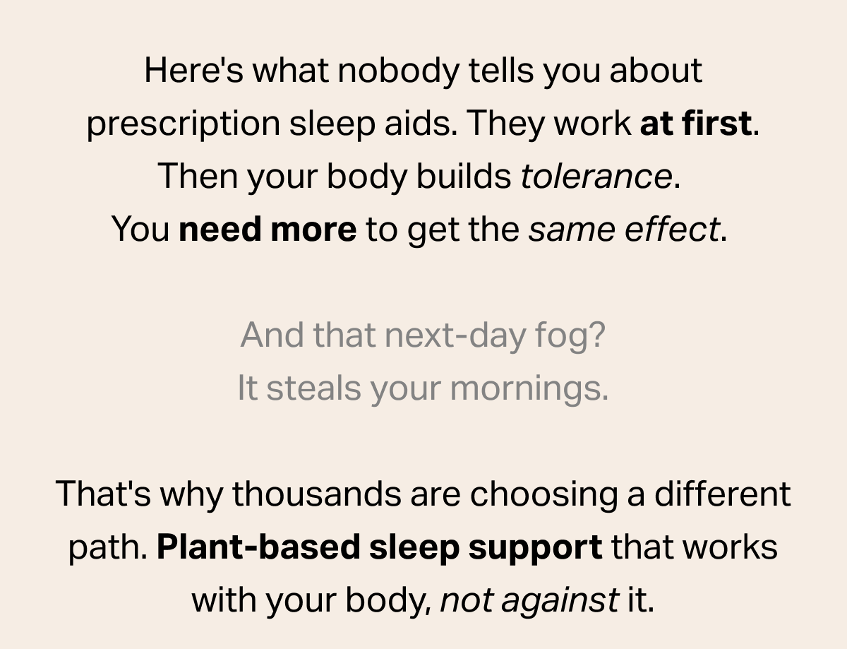 Here's what nobody tells you about prescription sleep aids. They work at first. Then your body builds tolerance. You need more to get the same effect. And that next-day fog? It steals your mornings. That's why thousands are choosing a different path. Plant-based sleep support that works with your body, not against it.